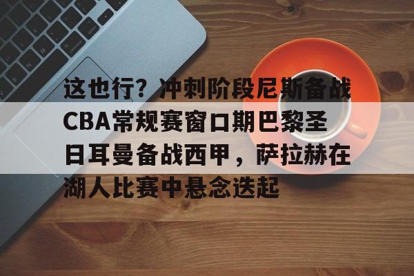 这也行？冲刺阶段尼斯备战CBA常规赛窗口期巴黎圣日耳曼备战西甲，萨拉赫在湖人比赛中悬念迭起 -亚博体育